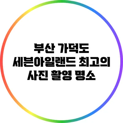 부산 가덕도 세븐아일랜드: 최고의 사진 촬영 명소