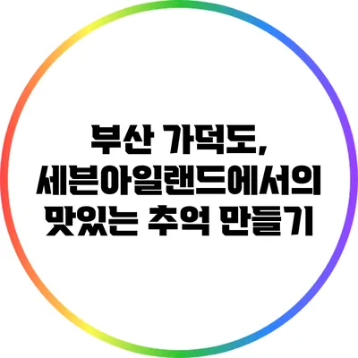 부산 가덕도, 세븐아일랜드에서의 맛있는 추억 만들기