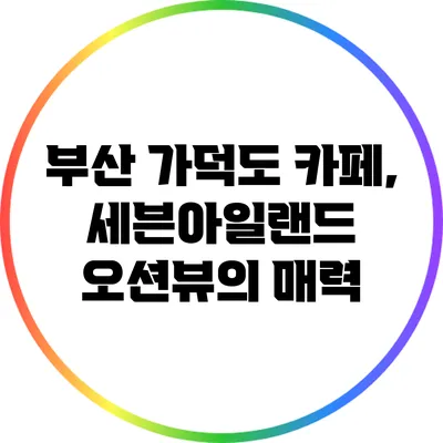 부산 가덕도 카페, 세븐아일랜드 오션뷰의 매력