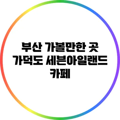 부산 가볼만한 곳: 가덕도 세븐아일랜드 카페