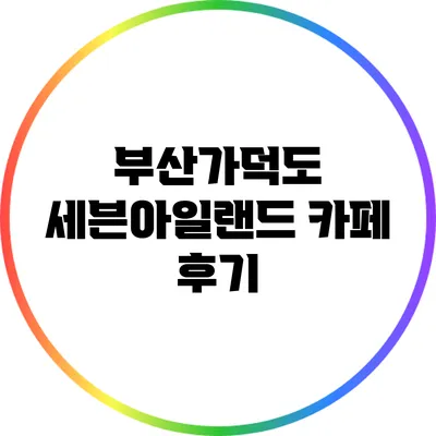 부산가덕도 세븐아일랜드 카페 후기