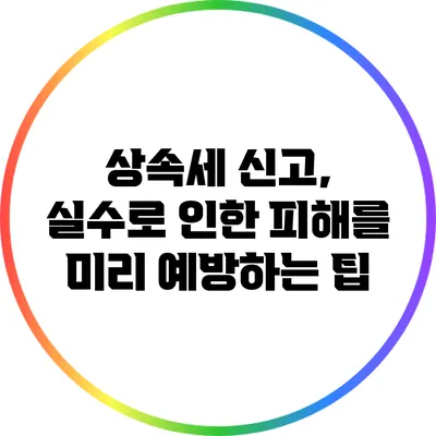 상속세 신고, 실수로 인한 피해를 미리 예방하는 팁