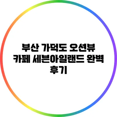 부산 가덕도 오션뷰 카페 세븐아일랜드 완벽 후기