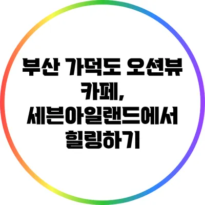 부산 가덕도 오션뷰 카페, 세븐아일랜드에서 힐링하기