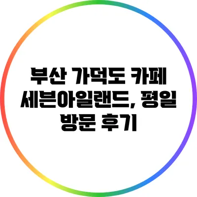 부산 가덕도 카페 세븐아일랜드, 평일 방문 후기