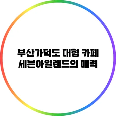 부산가덕도 대형 카페 세븐아일랜드의 매력
