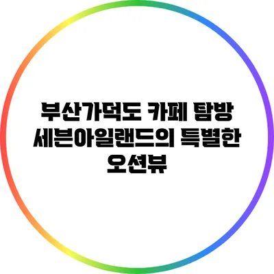 부산가덕도 카페 탐방: 세븐아일랜드의 특별한 오션뷰