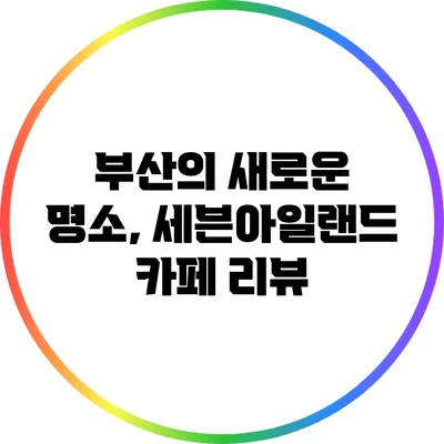 부산의 새로운 명소, 세븐아일랜드 카페 리뷰