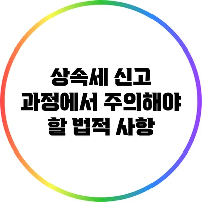 상속세 신고 과정에서 주의해야 할 법적 사항