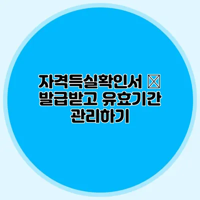자격득실확인서 – 발급받고 유효기간 관리하기