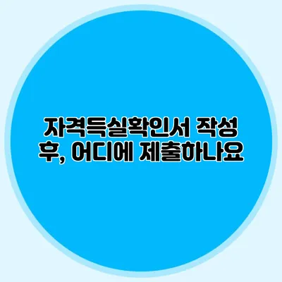 자격득실확인서 작성 후, 어디에 제출하나요?
